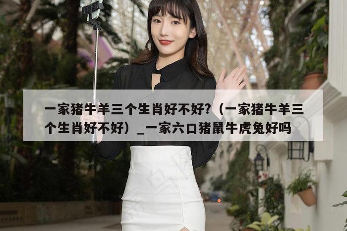 一家猪牛羊三个生肖好不好?（一家猪牛羊三个生肖好不好）_一家六口猪鼠牛虎兔好吗